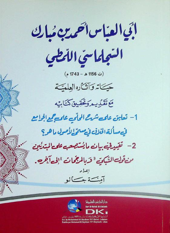 أبي العباس أحمد بن مبارك السجلماسي اللمطي (ت 1156 هـ-1743 م) : حياته وآثاره العلمية = Abi Al-'Abbās 'Ahmad bin Mubarak As-Sijilmāsi Al-Lamti : hayatuh wa 'ātāruh al-'ilmiyya : مع تقديم وتحقيق كتابيه 1- تعليق على شرح المحلي على جمع الجوامع في مسألة الخلاف في مسمى الأصول ما هو ؟-2- تقييد في بيان ما يستصعب على المبتدئين من قول السبكي \وبالمرجمات\ إلى آخره