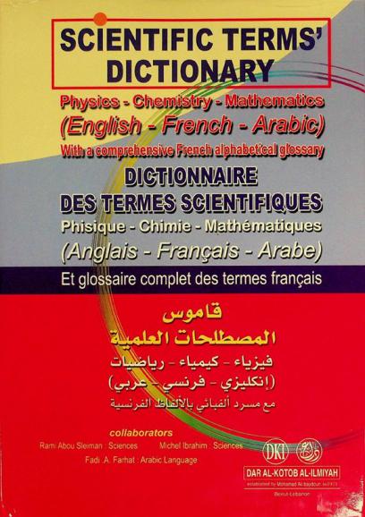  Scientific terms' dictionary : physics-chemistry-mathematics (English-French-Arabic) with a comprehensive French alphabetical glossary = Dictionnaire des termes scientifiques : phisique- chimie-mathématiques (Anglais-Français- Arabe) et glossaire complet des termes français = قاموس المصطلحات العلمية : فيزياء، كمياء، رياضيات )إنكليزي-فرنسي-عربي) مع مسرد ألفبائي بالألفاظ الفرنسية