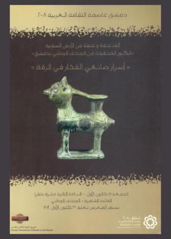 ألف تحفة وتحفة من الأرض السورية \الكنوز المجهولة من المتحف الوطني بدمشق\ : \أسرار صانعي الفخار في الرقة\، الجمعة 5 كانون الأول-الساعة الثانية عشرة ظهرا يستمر المعرض لغاية 30 كانون الأول 2008، القاعة الدمشقية-المتحف الوطني بدمشق = \Mille et un objets en terre syrienne \tresors enfouis du musee national de damas : Les secrets des potiers de raqqa, vendredi 5 Decembre aout 2008 a midi musee national-salle damscene exposiition du 5 au 30 Decembre 2008