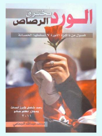  الورد يخترق الرصاص : فصول من ذاكرة الثورة لا تسقطها الحصانة : رصد شامل لأبرز أحداث ومجازر جرائم نظام صالح 2011