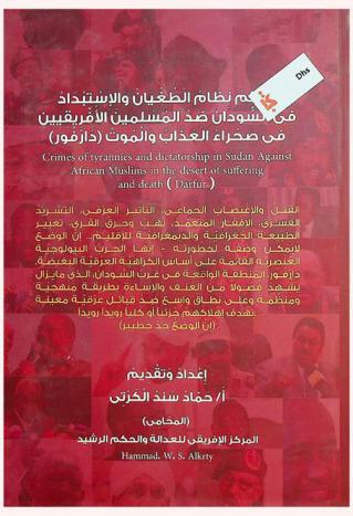  جرائم نظام الطغيان والاستبداد في السودان ضد المسلمين الإفريقين في صحراء العذاب والموت (دارفور) = Crimes of tyrannies and dictatorship in Sudan against african muslims in the desert of suffering and death (Darfur) : القتل والاغتصاب الجماعي، التأثير العرقي، التشريد القسرى، الإفقار المتعمد، نهب وحرق القرى، تغيير الطبيعة الجغرافية والديمفرافية للإقليم... إن الوضع لا يمكن وصفه لخطورته-إنها الحرب البيولوجية العنصرية القائمة على أساس الكراهية العرقية البغيضة. درافور، المنطقة الواقعة في غرب السودان، الذي ما يزال يشهد فصولا من العنف والإساءة بطريقة منهجية ومنظمة وعلى نطاق واسع ضد قبائل عرقية معينة بهدف إهلاكهم جزئيا أو كليا رويدا رويدا. (إن الوضع جد خطيير)